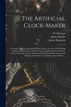 The Artificial Clock-maker: a Treatise of Watch and Clock-work, Wherein the Art of Calculating Numbers for Most Sorts of Movements is Explained to - Mynde, James