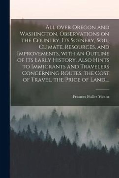 All Over Oregon and Washington. Observations on the Country, Its Scenery, Soil, Climate, Resources, and Improvements, With an Outline of Its Early His - Victor, Frances Fuller