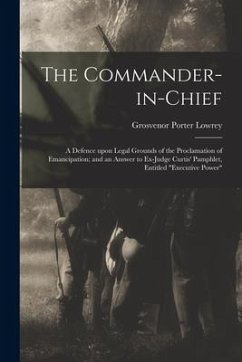 The Commander-in-chief: a Defence Upon Legal Grounds of the Proclamation of Emancipation; and an Answer to Ex-Judge Curtis' Pamphlet, Entitled - Lowrey, Grosvenor Porter