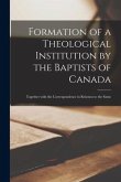 Formation of a Theological Institution by the Baptists of Canada [microform]: Together With the Correspondence in Relation to the Same