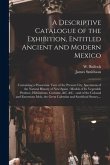 A Descriptive Catalogue of the Exhibition, Entitled Ancient and Modern Mexico: Containing a Panoramic View of the Present City, Specimens of the Natur