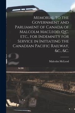 Memorial to the Government and Parliament of Canada of Malcolm MacLeod, Q.C. Etc., for Indemnity for Service in Initiating the Canadian Pacific Railwa - McLeod, Malcolm