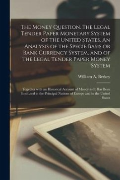 The Money Question. The Legal Tender Paper Monetary System of the United States. An Analysis of the Specie Basis or Bank Currency System, and of the L