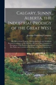 Calgary, Sunny Alberta, the Industrial Prodigy of the Great West: Her Phenomenal Progress; Thriving Industries and Wonderful Resources; a Glance at He