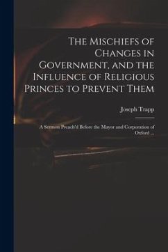 The Mischiefs of Changes in Government, and the Influence of Religious Princes to Prevent Them: a Sermon Preach'd Before the Mayor and Corporation of - Trapp, Joseph