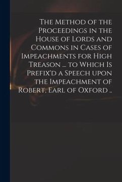 The Method of the Proceedings in the House of Lords and Commons in Cases of Impeachments for High Treason ... to Which is Prefix'd a Speech Upon the I - Anonymous