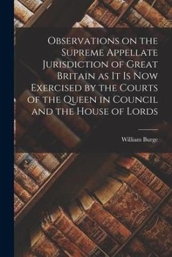 Observations on the Supreme Appellate Jurisdiction of Great Britain as It is Now Exercised by the Courts of the Queen in Council and the House of Lord - Burge, William