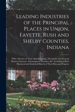 Leading Industries of the Principal Places in Union, Fayette, Rush and Shelby Counties, Indiana: With a Review of Their Manufacturing, Mercantile and - Anonymous