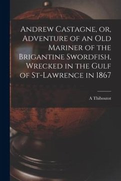 Andrew Castagne, or, Adventure of an Old Mariner of the Brigantine Swordfish, Wrecked in the Gulf of St-Lawrence in 1867 [microform] - Thiboutot, A.