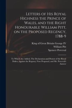 Letters of His Royal Highness the Prince of Wales, and the Right Honourable William Pitt, on the Proposed Regency, 1788-9: to Which Are Added, The Dec - Pitt, William; Perceval, Spencer
