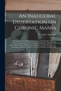 An Inaugural Dissertation on Chronic Mania: Submitted to the Public Examination of the Faculty of Physic, Under the Authority of the Trustees of Colum - Anderson, Alexander