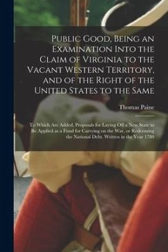 Public Good, Being an Examination Into the Claim of Virginia to the Vacant Western Territory, and of the Right of the United States to the Same: to Wh - Paine, Thomas