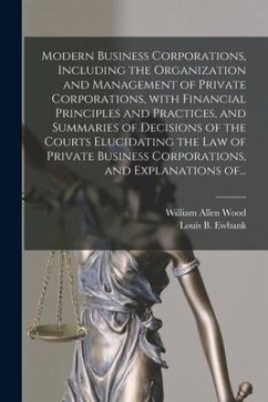 Modern Business Corporations, Including the Organization and Management of Private Corporations, With Financial Principles and Practices, and Summarie - Wood, William Allen