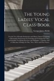 The Young Ladies' Vocal Class-book: for the Use of Female Seminaries and Music Classes: Consisting of Systematic Instructions for Forming and Training