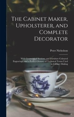 The Cabinet Maker, Upholsterer, and Complete Decorator: With Geometrical Sections, and Furniture Coloured Engravings, and a Perfect Glossary of Techni - Nicholson, Peter
