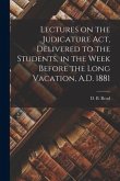 Lectures on the Judicature Act, Delivered to the Students, in the Week Before the Long Vacation, A.D. 1881 [microform]