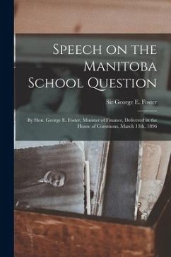 Speech on the Manitoba School Question [microform]: by Hon. George E. Foster, Minister of Finance, Delivered in the House of Commons, March 13th, 1896