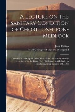 A Lecture on the Sanitary Condition of Chorlton-upon-Medlock: Delivered at the Request of the Manchester and Salford Sanitary Association, in the Town - Hatton, John