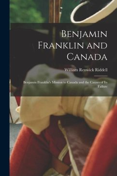 Benjamin Franklin and Canada: Benjamin Franklin's Mission to Canada and the Causes of Its Failure - Riddell, William Renwick