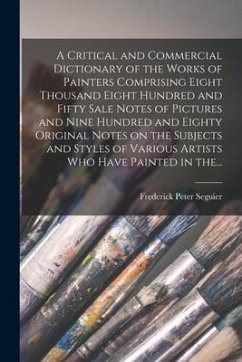 A Critical and Commercial Dictionary of the Works of Painters Comprising Eight Thousand Eight Hundred and Fifty Sale Notes of Pictures and Nine Hundre - Seguier, Frederick Peter