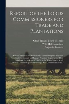 Report of the Lords Commissioners for Trade and Plantations: on the Petition of the Honourable Thomas Walpole, Benjamin Franklin, John Sargent, and Sa - Franklin, Benjamin