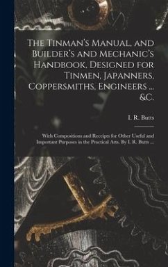 The Tinman's Manual, and Builder's and Mechanic's Handbook, designed for Tinmen, Japanners, Coppersmiths, Engineers ... &c.; With Compositions and Rec