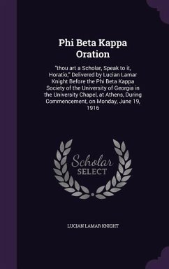 Phi Beta Kappa Oration: thou art a Scholar, Speak to it, Horatio, Delivered by Lucian Lamar Knight Before the Phi Beta Kappa Society of the Un - Knight, Lucian Lamar