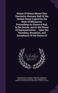 Statue Of Henry Mower Rice Erected in Statuary Hall Of the United States Capitol by the State Of Minnesota. Proceedings in Statuary Hall, in the Senate, and in the House Of Representatives ... Upon the Unveiling, Reception, and Acceptance Of the Statue Of