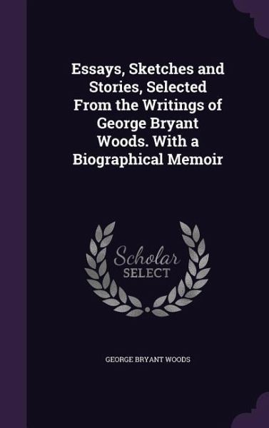 Essays, Sketches and Stories, Selected From the Writings of George Bryant Woods. With a Biographical Memoir Essays, Sketches and Stories, Selected From the Writings of George Bryant Woods. With a Biographical Memoir