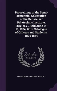 Proceedings of the Semi-centennial Celebration of the Rensselaer Polytechnic Institute, Troy, N.Y., Held June 14-18, 1874, With Catalogue of Officers and Students, 1824-1874