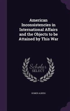 American Inconsistencies in International Affairs and the Objects to be Attained by This War - Albers, Homer American Inconsistencies in International Affairs and the Objects to be Attained by This War - Albers, Homer