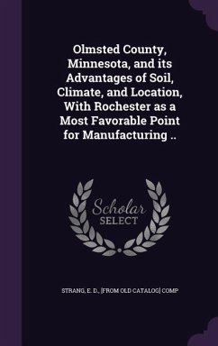 Olmsted County, Minnesota, and its Advantages of Soil, Climate, and Location, With Rochester as a Most Favorable Point for Manufacturing ..