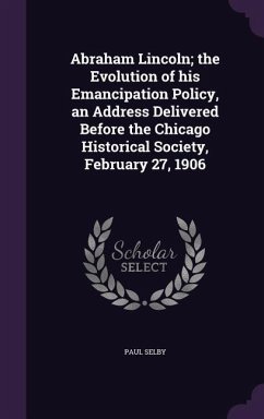 Abraham Lincoln; the Evolution of his Emancipation Policy, an Address Delivered Before the Chicago Historical Society, February 27, 1906 - Selby, Paul