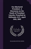 Our Martyred President. A Discourse on the Death of President Lincoln, Preached in Stillwater, N.Y., April 16th, 1865