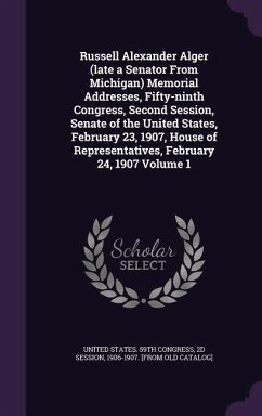 Russell Alexander Alger (late a Senator From Michigan) Memorial Addresses, Fifty-ninth Congress, Second Session, Senate of the United States, February 23, 1907, House of Representatives, February 24, 1907 Volume 1