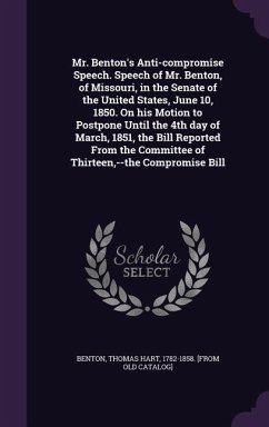 Mr. Benton's Anti-compromise Speech. Speech of Mr. Benton, of Missouri, in the Senate of the United States, June 10, 1850. On his Motion to Postpone Until the 4th day of March, 1851, the Bill Reported From the Committee of Thirteen, --the Compromise Bill