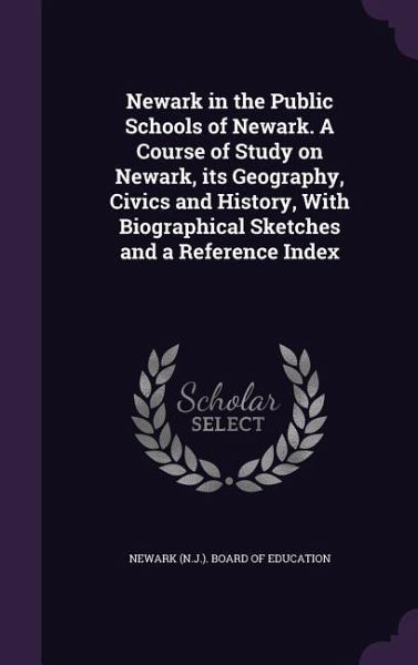 Newark in the Public Schools of Newark. A Course of Study on Newark, its Geography, Civics and History, With Biographical Sketches and a Reference Index Newark in the Public Schools of Newark. A Course of Study on Newark, its Geography, Civics and History, With Biographical Sketches and a Reference Index