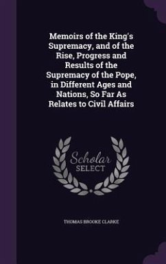 Memoirs of the King's Supremacy, and of the Rise, Progress and Results of the Supremacy of the Pope, in Different Ages and Nations, So Far As Relates to Civil Affairs - Clarke, Thomas Brooke