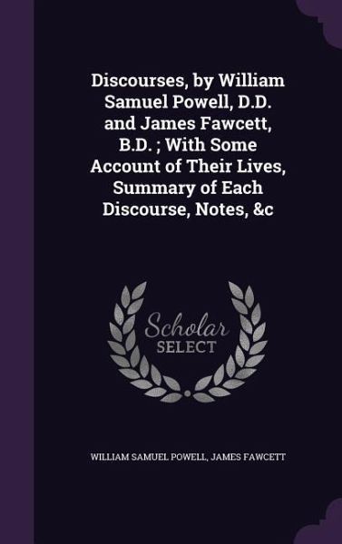 Discourses, by William Samuel Powell, D.D. and James Fawcett, B.D.; With Some Account of Their Lives, Summary of Each Discourse, Notes, &c Discourses, by William Samuel Powell, D.D. and James Fawcett, B.D.; With Some Account of Their Lives, Summary of Each Discourse, Notes, &c