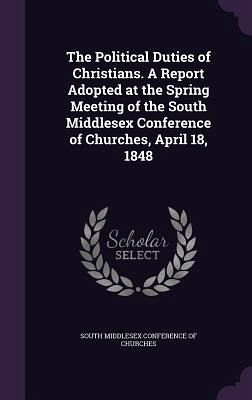 The Political Duties of Christians. A Report Adopted at the Spring Meeting of the South Middlesex Conference of Churches, April 18, 1848
