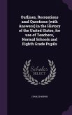 Outlines, Recreations amd Questions (with Answers) in the History of the United States, for use of Teachers, Normal Schools and Eighth Grade Pupils