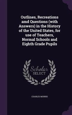 Outlines, Recreations amd Questions (with Answers) in the History of the United States, for use of Teachers, Normal Schools and Eighth Grade Pupils - Morris, Charles