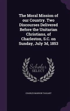 The Moral Mission of our Country. Two Discourses Delivered Before the Unitarian Christians, of Charleston, S.C. on Sunday, July 3d, 1853 - Taggart, Charles Manson