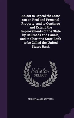 An act to Repeal the State tax on Real and Personal Property, and to Continue and Extend the Improvements of the State by Railroads and Canals, and to Charter a State Bank to be Called the United States Bank - Statutes, Pennsylvania