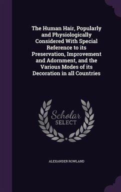 The Human Hair, Popularly and Physiologically Considered With Special Reference to its Preservation, Improvement and Adornment, and the Various Modes of its Decoration in all Countries - Rowland, Alexander