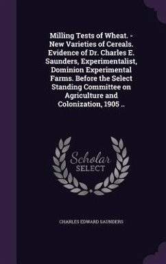 Milling Tests of Wheat. - New Varieties of Cereals. Evidence of Dr. Charles E. Saunders, Experimentalist, Dominion Experimental Farms. Before the Select Standing Committee on Agriculture and Colonization, 1905 .. - Saunders, Charles Edward