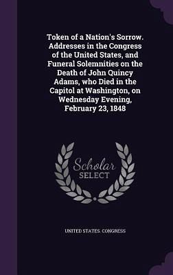 Token of a Nation's Sorrow. Addresses in the Congress of the United States, and Funeral Solemnities on the Death of John Quincy Adams, who Died in the Token of a Nation's Sorrow. Addresses in the Congress of the United States, and Funeral Solemnities on the Death of John Quincy Adams, who Died in the