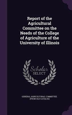 Report of the Agricultural Committee on the Needs of the College of Agriculture of the University of Illinois Report of the Agricultural Committee on the Needs of the College of Agriculture of the University of Illinois