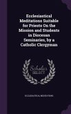 Ecclesiastical Meditations Suitable for Priests On the Mission and Students in Diocesan Seminaries, by a Catholic Clergyman