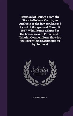 Removal of Causes From the State to Federal Courts, an Analysis of the law as Changed by act of Congress of March 3, 1887. With Forms Adapted to the law as now of Force, and a Tabular Compendium Showing the Essentials of Jurisdiction by Removal - Speer, Emory